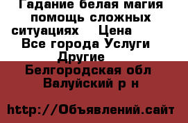 Гадание белая магия помощь сложных ситуациях  › Цена ­ 500 - Все города Услуги » Другие   . Белгородская обл.,Валуйский р-н